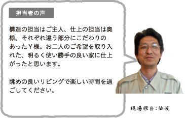 担当者の声 構造の担当はご主人、仕上の担当は奥様、それぞれ違う部分にこだわりのあったY様。お二人のご希望を取り入れた、明るく使い勝手の良い家に仕上がったと思います。眺めの良いリビングで楽しい時間を過ごしてください。現場担当:仙波