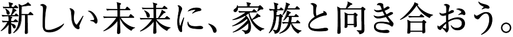 新しい未来に、家族と向き合おう。