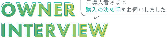ご購入者さまに購入の決め手をお伺いしました OWNER INTERVIEW