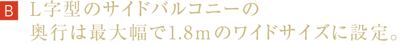 L字型のサイドバルコニーの奥行は最大幅で1.8mのワイドサイズに設定。