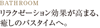 リラクゼーション効果が高まる、癒しのバスタイムへ。