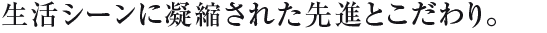生活シーンに凝縮された先進とこだわり。