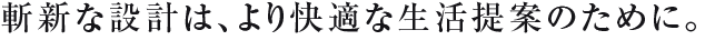斬新な設計は、より快適な生活提案のために。