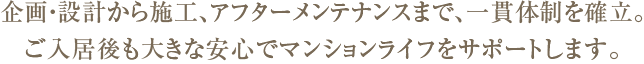 企画・設計から施工、アフターメンテナンスまで、一貫体制を確立。ご入居後も大きな安心でマンションライフをサポートします。