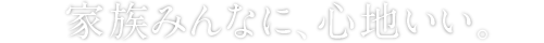 家族みんなに、心地いい。