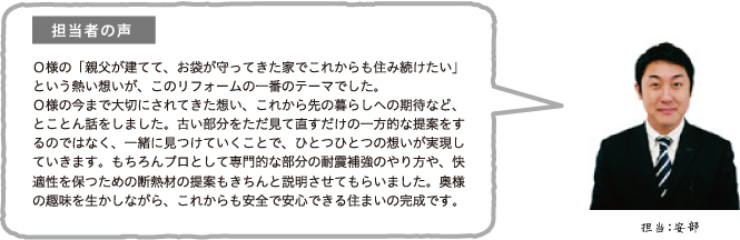 担当者の声 O様の「親父が建てて、お袋が守ってきた家でこれからも住み続けたい」という熱い想いが、このリフォームの一番のテーマでした。
O様の今まで大切にされてきた想い、これから先の暮らしへの期待など、とことん話をしました。古い部分をただ見て直すだけの一方的な提案をするのではなく、一緒に見つけていくことで、ひとつひとつの想いが実現していきます。もちろんプロとして専門的な部分の耐震補強のやり方や、快適性を保つための断熱材の提案もきちんと説明させてもらいました。奥様の趣味を生かしながら、これからも安全で安心できる住まいの完成です。担当:安部