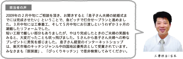 担当者の声 2009年の2月中旬にご相談を頂き、お聞きすると「息子さん夫婦の結婚式までには完成させたい」ということで、急ピッチで打合せ〜プランと進めました。3月中旬には工事着工、そして5月中旬にお引渡しというわずか3ヶ月の凝縮したリフォームでした。短い工期で厳しい部分もありましたが、やはり完成したときのご夫婦の笑顔をみると、大変だったことも吹っ飛びました。Sさんから息子さん夫婦への粋なプレゼントに男気を感じました。息子さん経営のインターネットショップは、楽天市場のキッチンジャンル中四国地区優秀店として受賞されています。みなさまも「厨房屋」、「びっくりキッチン」で是非検索してみてください。工事担当:吉本