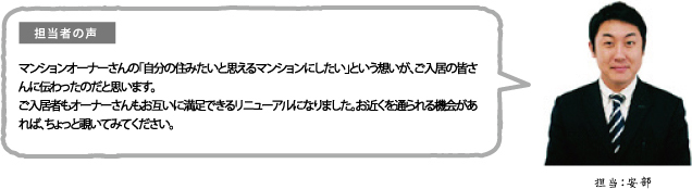 担当者の声 マンションオーナーさんの「自分の住みたいと思えるマンションにしたい」という想いが、ご入居の皆さんに伝わったのだと思います。ご入居者もオーナーさんもお互いに満足できるリニューアルになりました。お近くを通られる機会があれば、ちょっと覗いてみてください。担当:安部