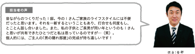 担当者の声 昔ながらのつくりだったI邸。今のIさんご家族のライフスタイルには不便だったと思います。それを一新するということもあり、打合せも何度もし、とことん話し合いました。また、私の子供とご長男が同い年というのもIさんと思いが共有できたひとつだと私は思っているのですが…(笑)。個人的には、ご主人の「男の隠れ部屋」の完成が待ち遠しいです!担当:安部