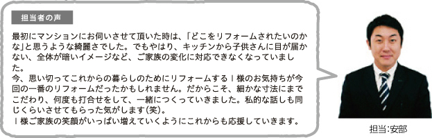 担当者の声 最初にマンションにお伺いさせて頂いた時は、「どこをリフォームされたいのかな」と思うような綺麗さでした。でもやはり、キッチンから子供さんに目が届かない、全体が暗いイメージなど、ご家族の変化に対応できなくなっていました。今、思い切ってこれからの暮らしのためにリフォームするI様のお気持ちが今回の一番のリフォームだったかもしれません。だからこそ、細かな寸法にまでこだわり、何度も打合せをして、一緒につくっていきました。私的な話しも同じくらいさせてもらった気がします(笑)。I様ご家族の笑顔がいっぱい増えていくようにこれからも応援していきます。担当:安部