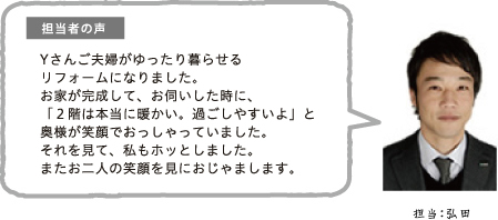 担当者の声 Yさんご夫婦がゆったり暮らせるリフォームになりました。お家が完成して、お伺いした時に、「2階は本当に暖かい。過ごしやすいよ」と奥様が笑顔でおっしゃっていました。それを見て、私もホッとしました。またお二人の笑顔を見におじゃまします。担当:弘田