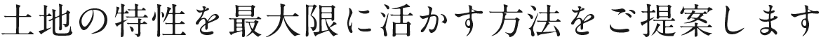 土地の特性を最大限に活かす方法をご提案します