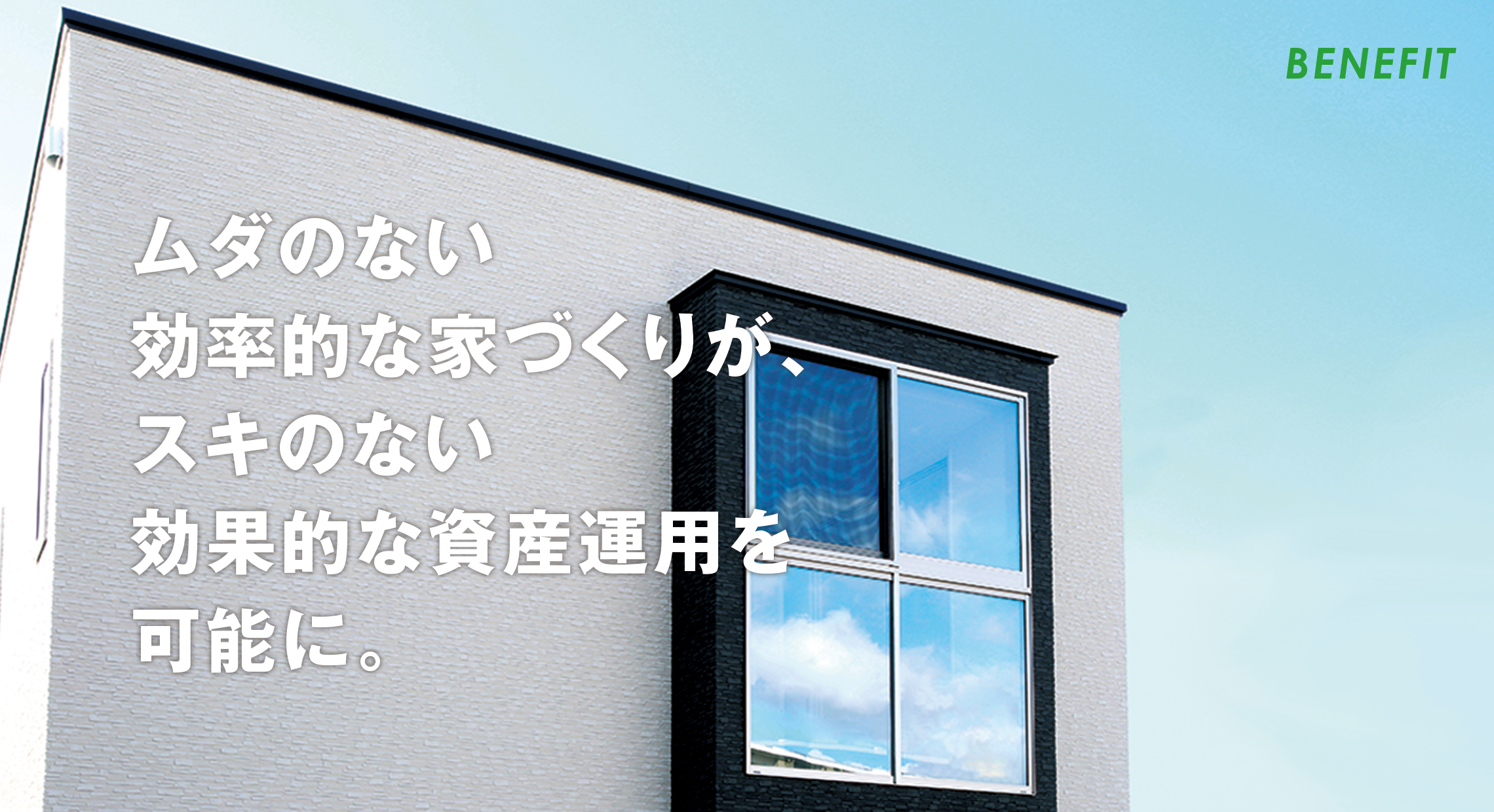 BENEFIT ムダのない効率的な家づくりが、スキのない効果的な資産運用を可能に。