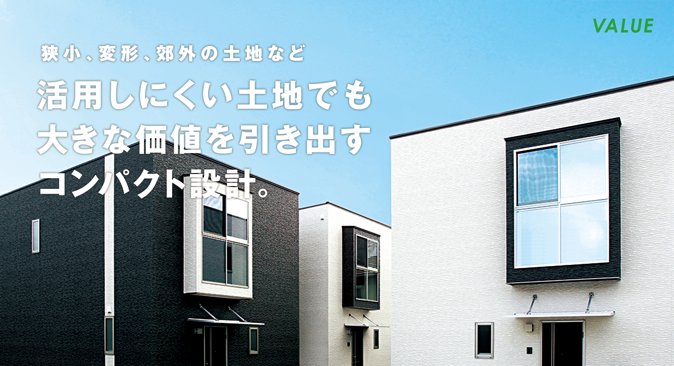 VALUE 狭小、変形、郊外の土地など 活用しにくい土地でも大きな価値を引き出すコンパクト設計。