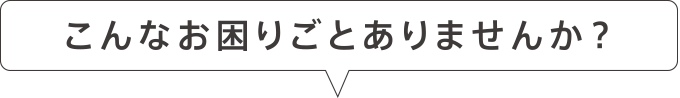 こんなお困りごとありませんか？