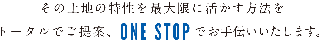 土地の特性を最大限に活かす方法をトータルでご提案、ONE STOPでお手伝いいたします。